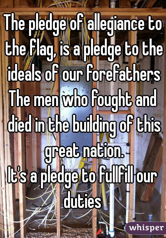 The pledge of allegiance to the flag, is a pledge to the ideals of our forefathers
The men who fought and died in the building of this great nation.
It's a pledge to fullfill our duties 