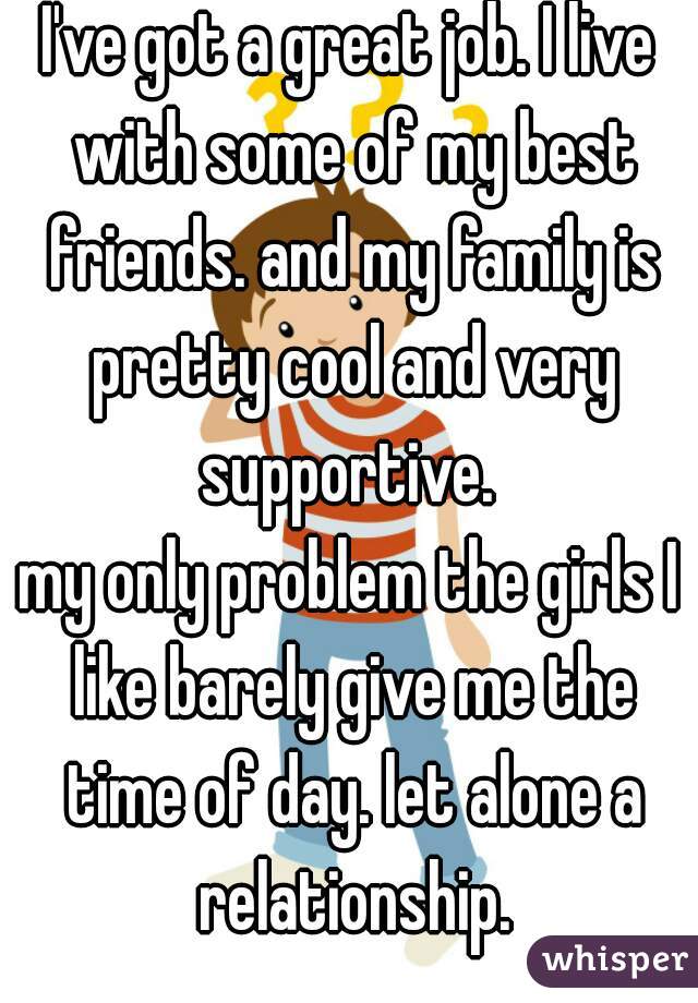 I've got a great job. I live with some of my best friends. and my family is pretty cool and very supportive. 
my only problem the girls I like barely give me the time of day. let alone a relationship.