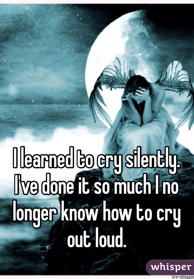 I learned to cry silently. I've done it so much I no longer know how to cry out loud. 