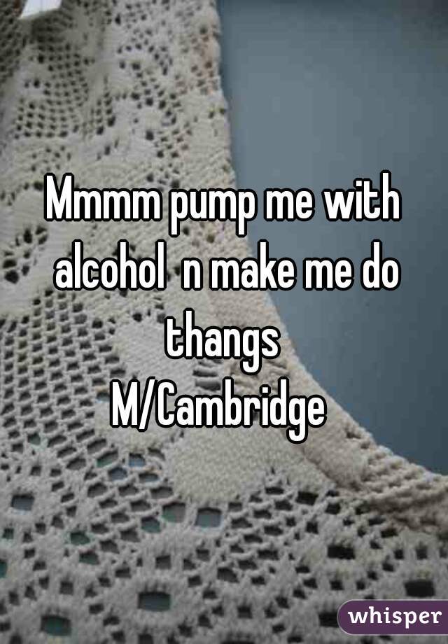 Mmmm pump me with alcohol  n make me do thangs 
M/Cambridge 