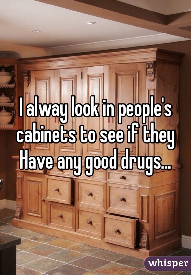 I alway look in people's cabinets to see if they
Have any good drugs...