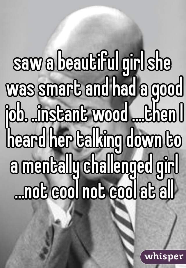 saw a beautiful girl she was smart and had a good job. ..instant wood ....then I heard her talking down to a mentally challenged girl ...not cool not cool at all