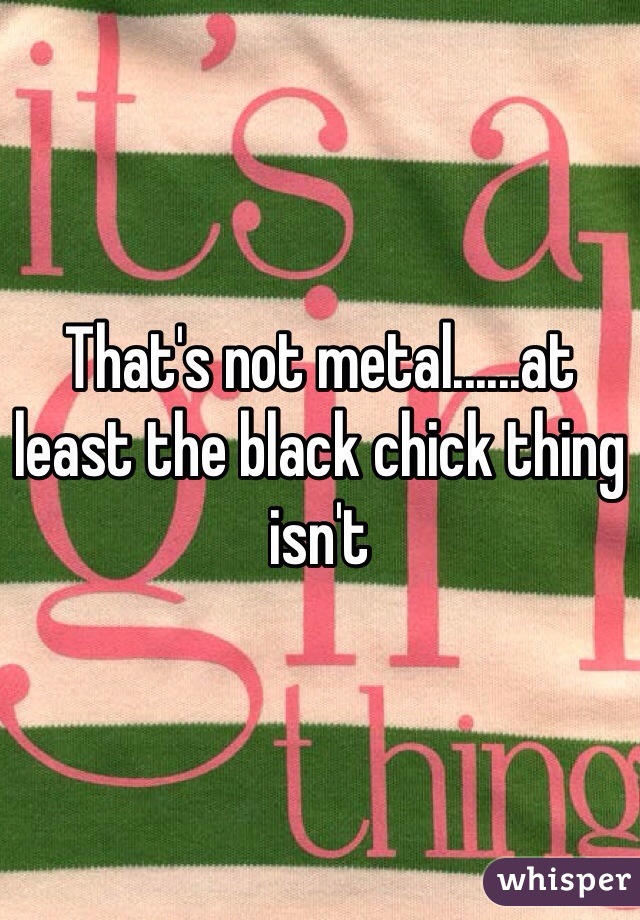 That's not metal......at least the black chick thing isn't 
