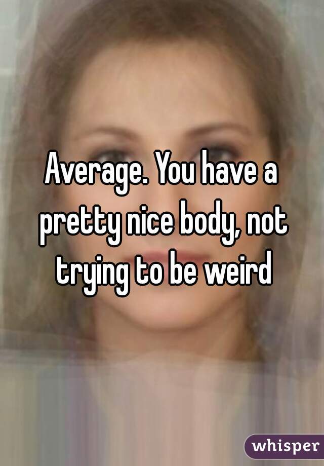 Average. You have a pretty nice body, not trying to be weird