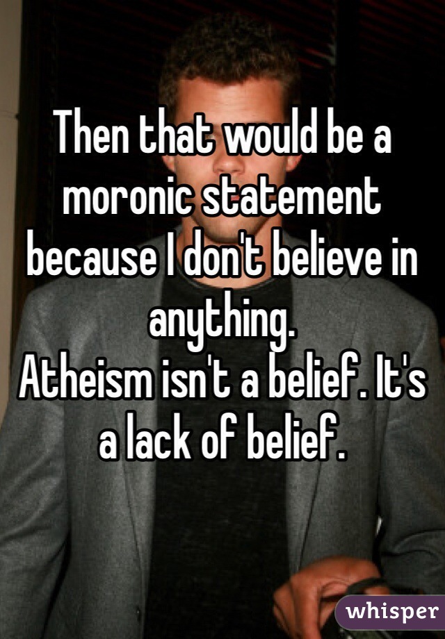 Then that would be a moronic statement because I don't believe in anything.
Atheism isn't a belief. It's a lack of belief.