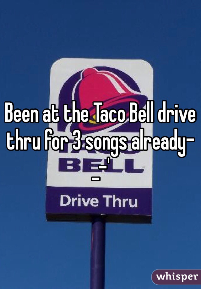 Been at the Taco Bell drive thru for 3 songs already-_-' 