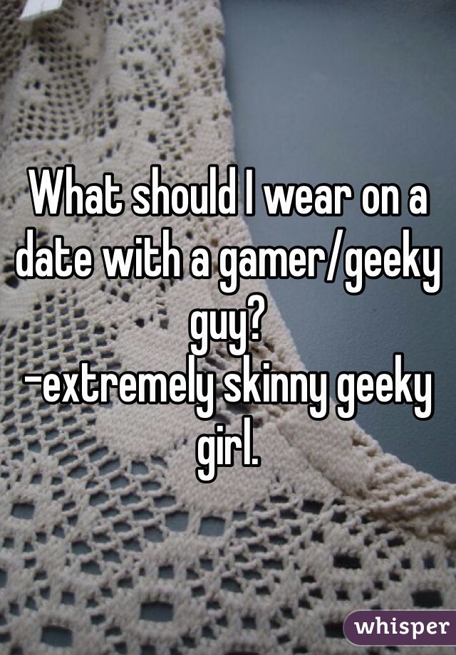 What should I wear on a date with a gamer/geeky guy?
-extremely skinny geeky girl.