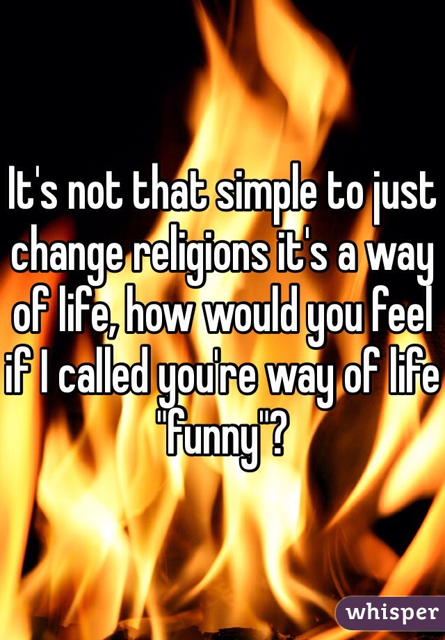It's not that simple to just change religions it's a way of life, how would you feel if I called you're way of life "funny"?