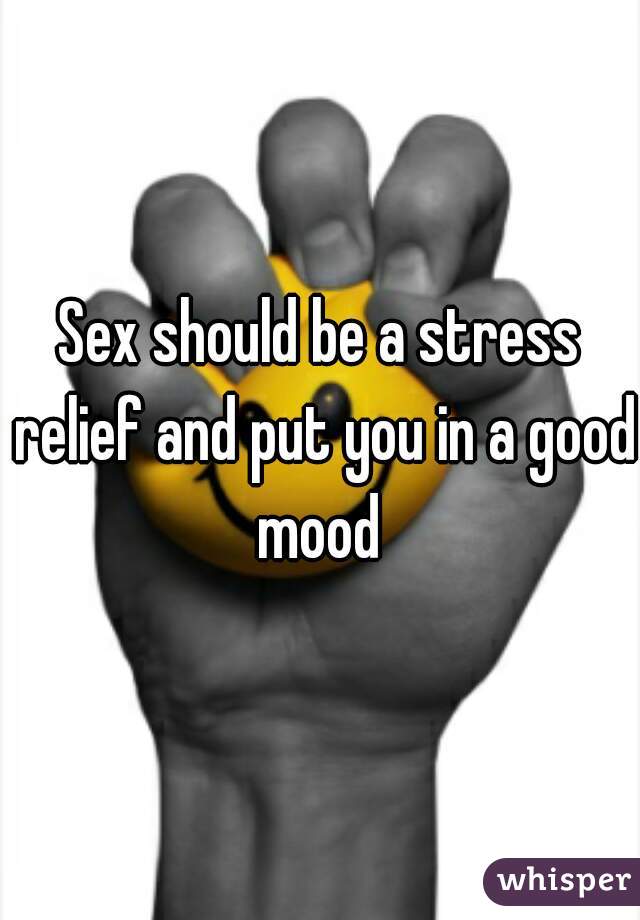 Sex should be a stress relief and put you in a good mood 