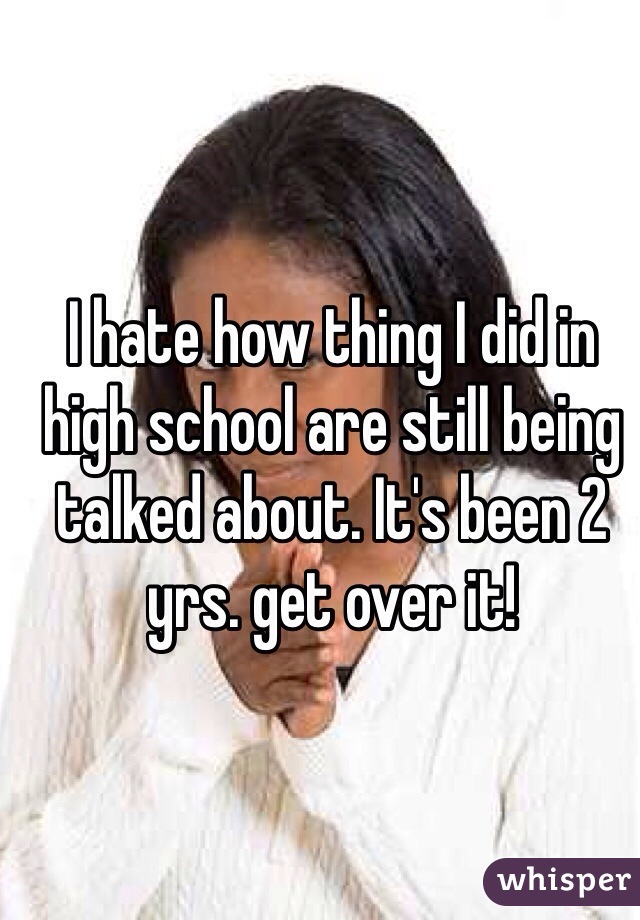 I hate how thing I did in high school are still being talked about. It's been 2 yrs. get over it!