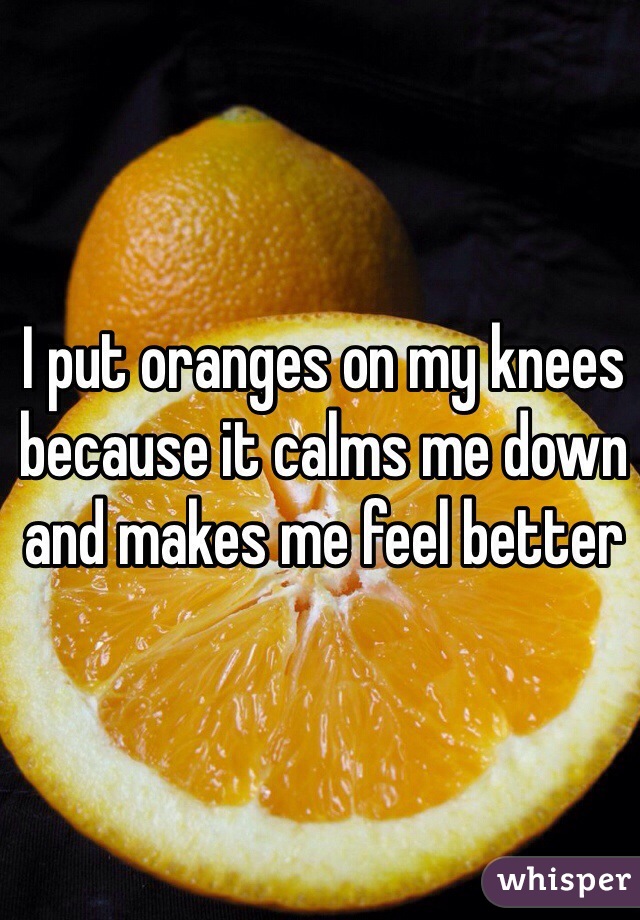 I put oranges on my knees because it calms me down and makes me feel better