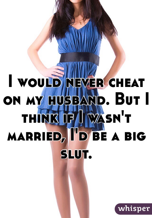 I would never cheat on my husband. But I think if I wasn't married, I'd be a big slut. 