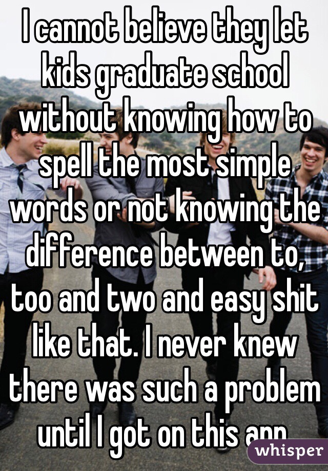 I cannot believe they let kids graduate school without knowing how to spell the most simple words or not knowing the difference between to, too and two and easy shit like that. I never knew there was such a problem until I got on this app.