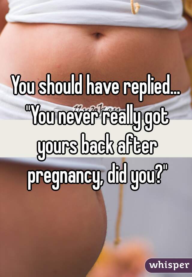 You should have replied...
 "You never really got yours back after pregnancy, did you?"