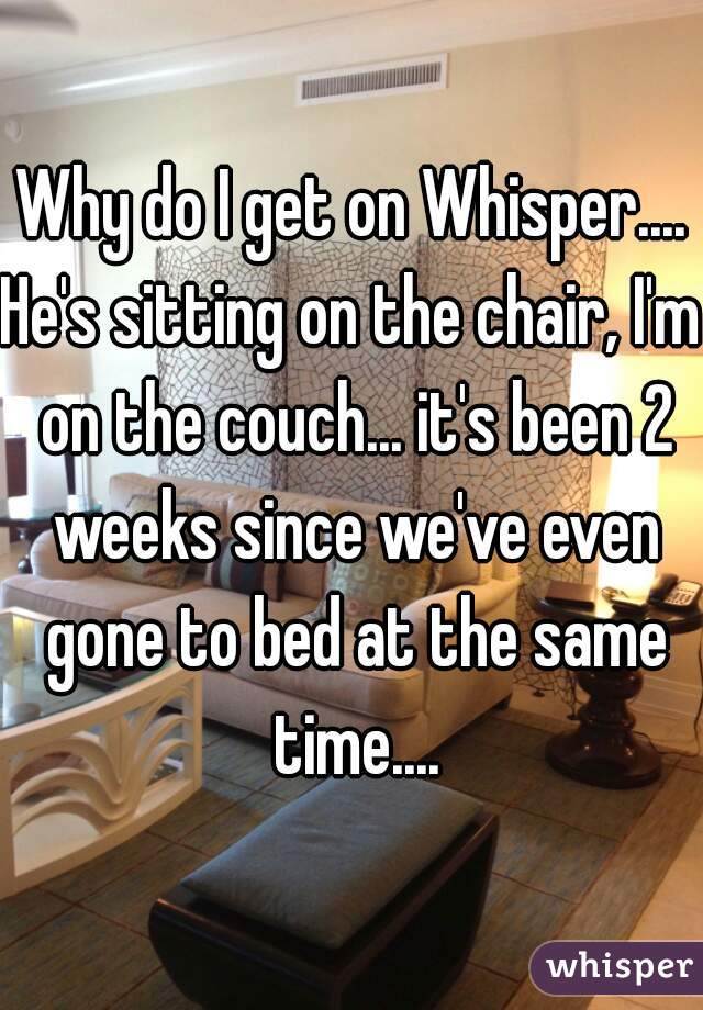 Why do I get on Whisper....
He's sitting on the chair, I'm on the couch... it's been 2 weeks since we've even gone to bed at the same time....