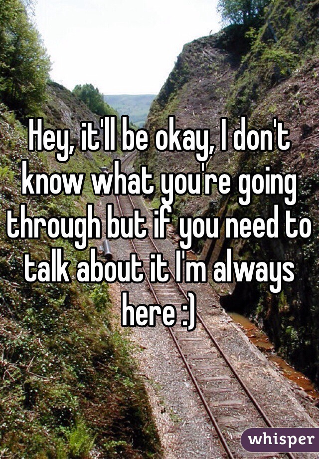 Hey, it'll be okay, I don't know what you're going through but if you need to talk about it I'm always here :) 