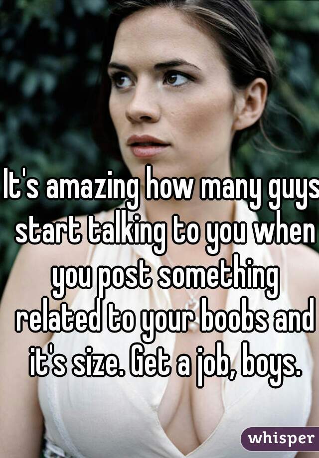 It's amazing how many guys start talking to you when you post something related to your boobs and it's size. Get a job, boys.