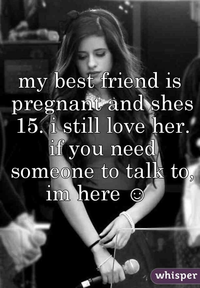 my best friend is pregnant and shes 15. i still love her. if you need someone to talk to, im here ☺  