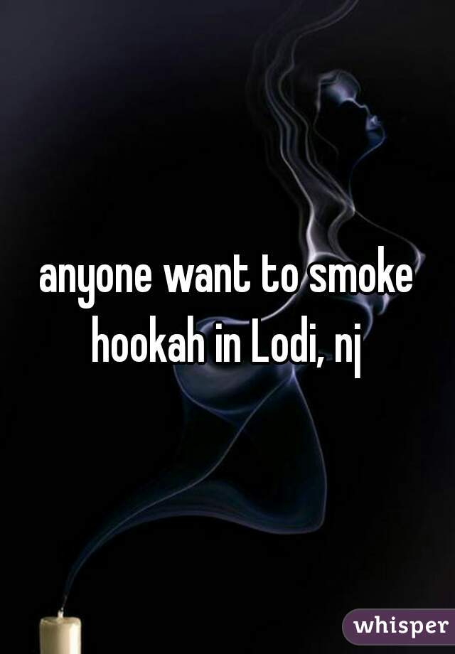 anyone want to smoke hookah in Lodi, nj 