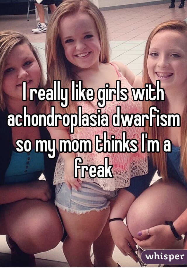 I really like girls with achondroplasia dwarfism so my mom thinks I'm a freak