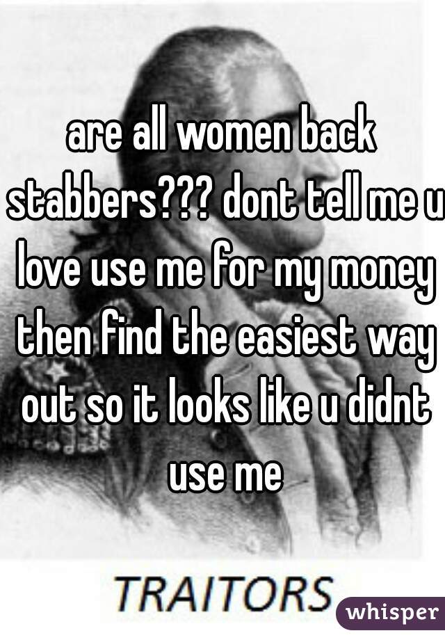 are all women back stabbers??? dont tell me u love use me for my money then find the easiest way out so it looks like u didnt use me