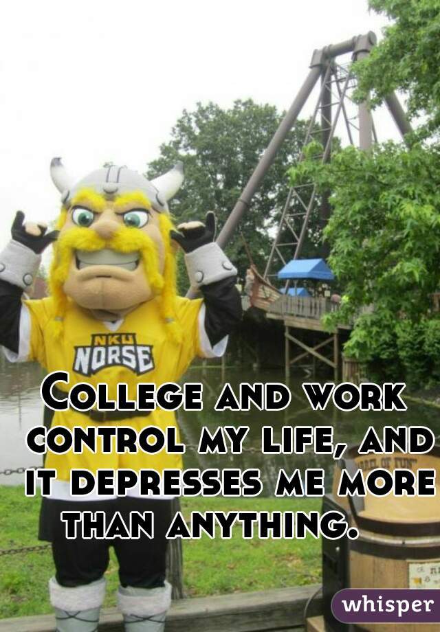 College and work control my life, and it depresses me more than anything.   