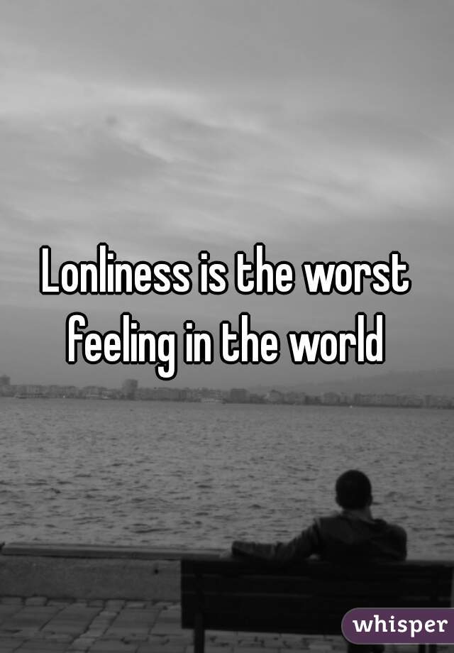 Lonliness is the worst feeling in the world 