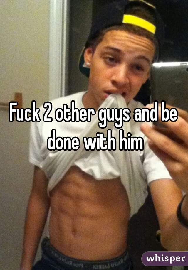 Fuck 2 other guys and be done with him
