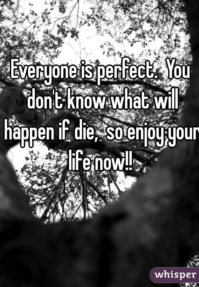 Everyone is perfect.  You don't know what will happen if die,  so enjoy your life now!! 