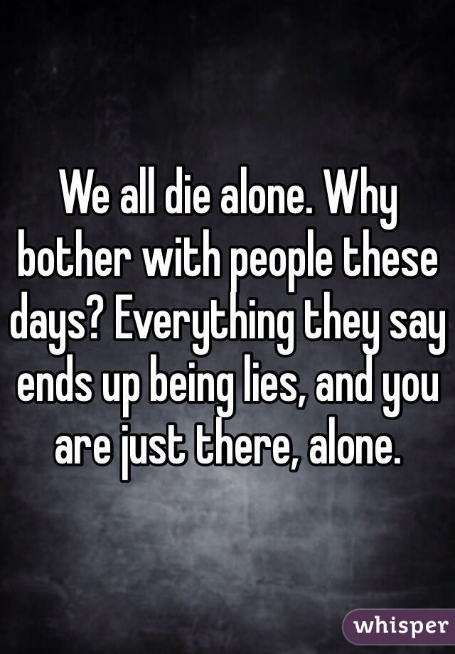 We all die alone. Why bother with people these days? Everything they say ends up being lies, and you are just there, alone.