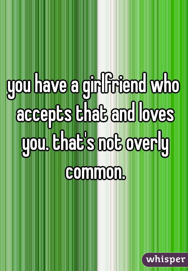 you have a girlfriend who accepts that and loves you. that's not overly common.