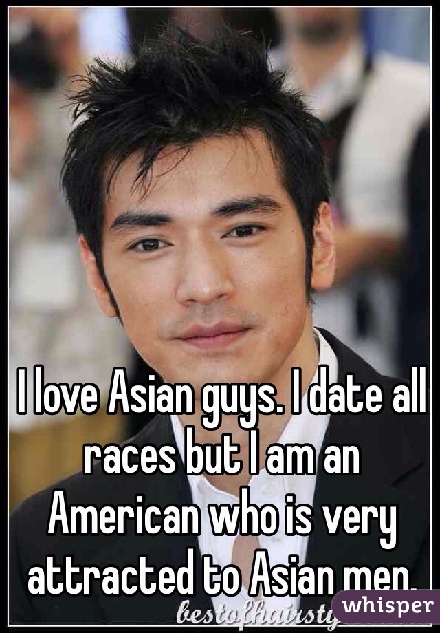 I love Asian guys. I date all races but I am an American who is very attracted to Asian men. 