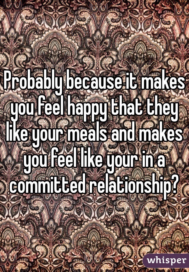 Probably because it makes you feel happy that they like your meals and makes you feel like your in a committed relationship?