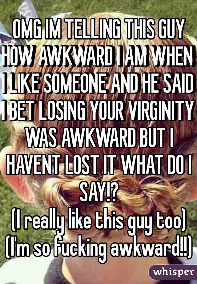 OMG IM TELLING THIS GUY HOW AWKWARD I AM WHEN I LIKE SOMEONE AND HE SAID I BET LOSING YOUR VIRGINITY WAS AWKWARD BUT I HAVENT LOST IT WHAT DO I SAY!?
(I really like this guy too)
(I'm so fucking awkward!!)