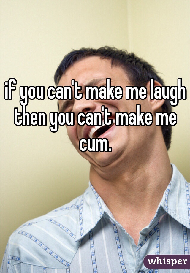 if you can't make me laugh then you can't make me cum.