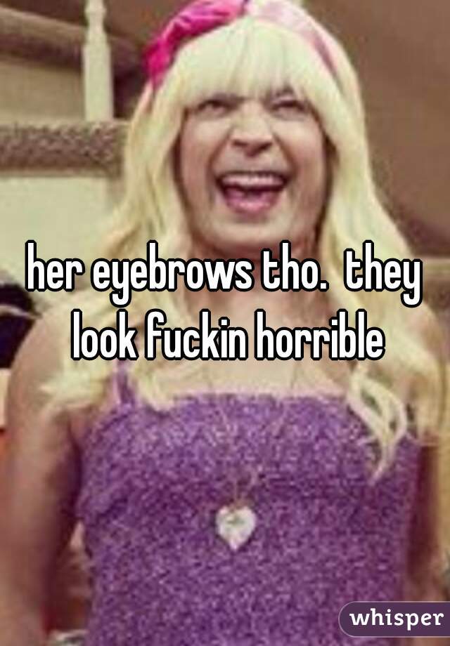 her eyebrows tho.  they look fuckin horrible