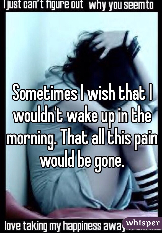 Sometimes I wish that I wouldn't wake up in the morning. That all this pain would be gone. 