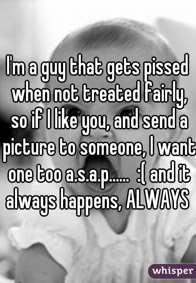 I'm a guy that gets pissed when not treated fairly, so if I like you, and send a picture to someone, I want one too a.s.a.p......  :( and it always happens, ALWAYS 