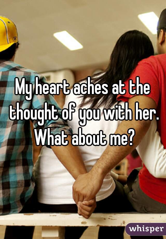 My heart aches at the thought of you with her. What about me?