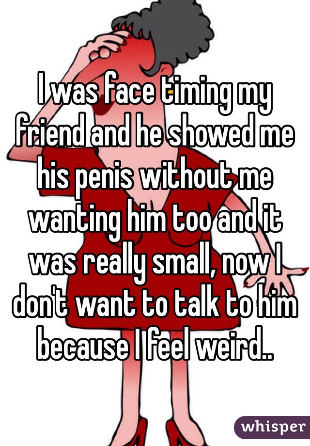 I was face timing my friend and he showed me his penis without me wanting him too and it was really small, now I don't want to talk to him because I feel weird..