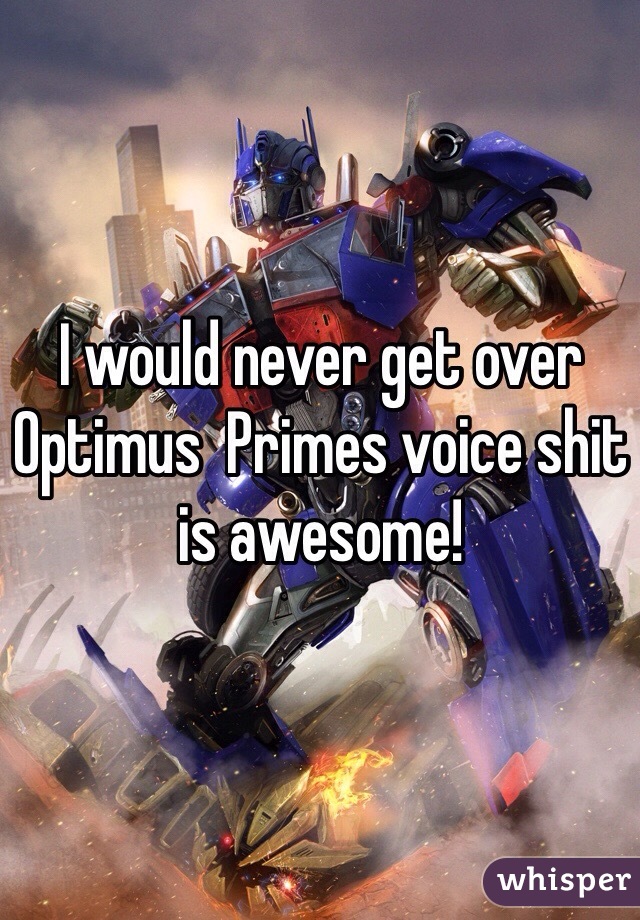 I would never get over Optimus  Primes voice shit is awesome!