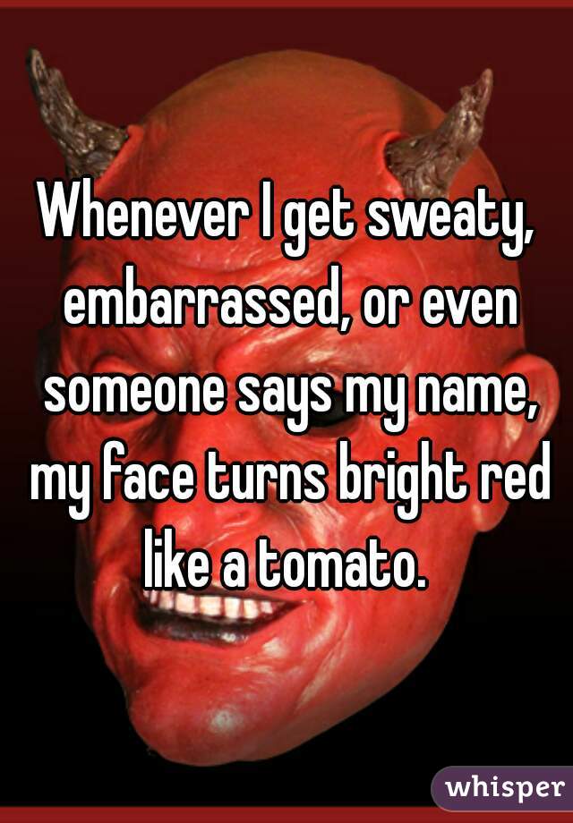 Whenever I get sweaty, embarrassed, or even someone says my name, my face turns bright red like a tomato. 