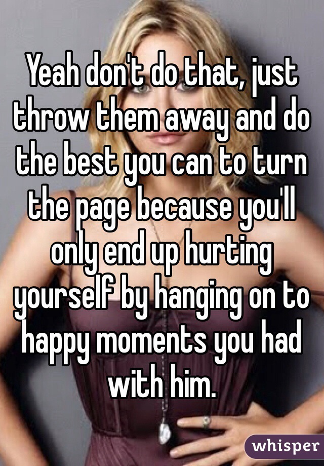 Yeah don't do that, just throw them away and do the best you can to turn the page because you'll only end up hurting yourself by hanging on to happy moments you had with him.