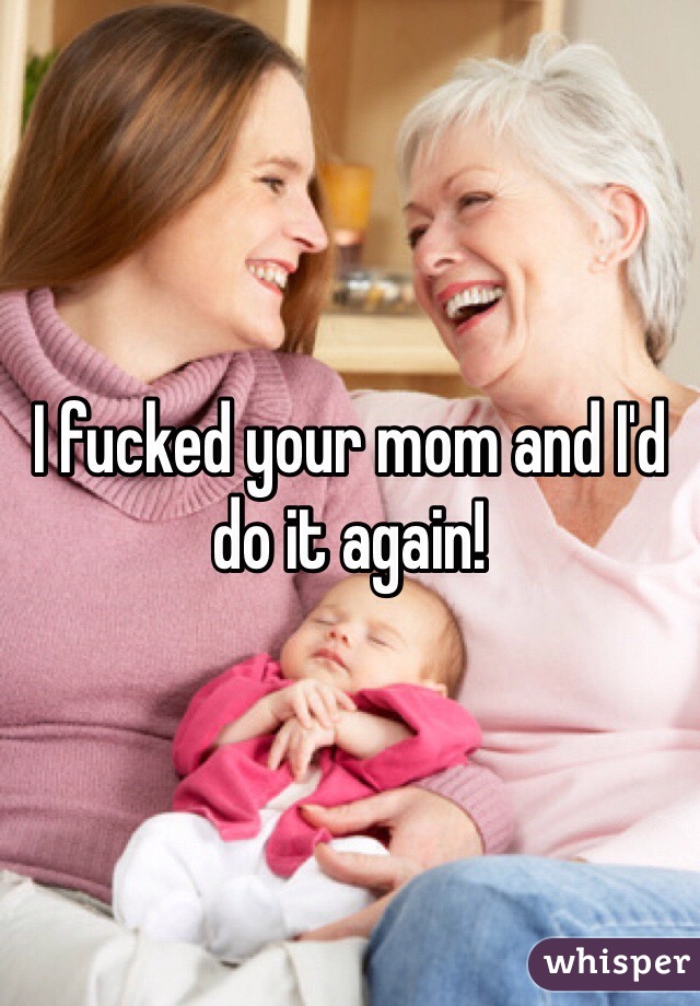 I fucked your mom and I'd do it again!