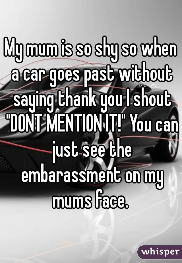 My mum is so shy so when a car goes past without saying thank you I shout "DONT MENTION IT!" You can just see the embarassment on my mums face. 