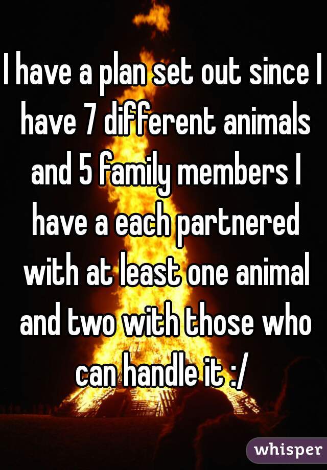 I have a plan set out since I have 7 different animals and 5 family members I have a each partnered with at least one animal and two with those who can handle it :/ 
