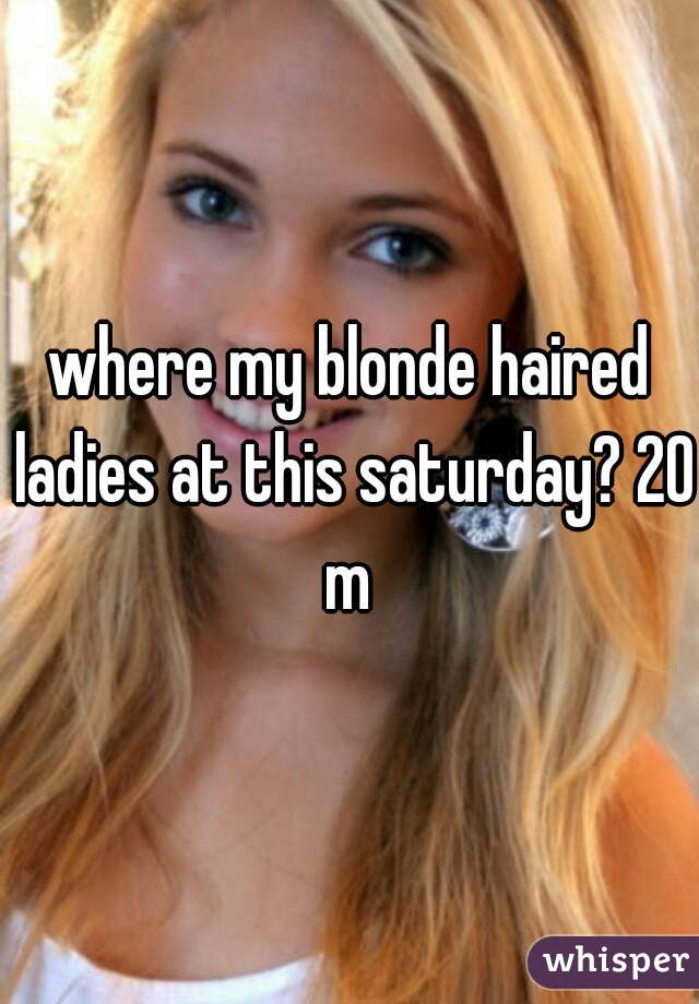 where my blonde haired ladies at this saturday? 20 m 