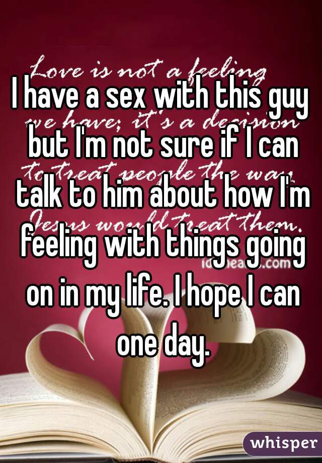 I have a sex with this guy but I'm not sure if I can talk to him about how I'm feeling with things going on in my life. I hope I can one day.