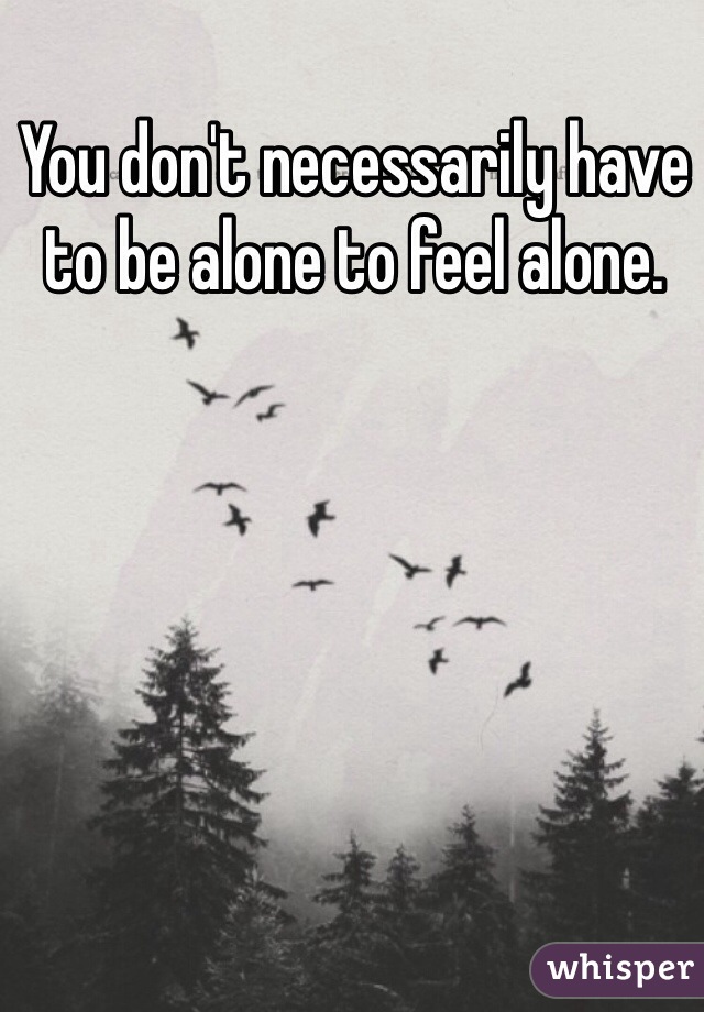 You don't necessarily have to be alone to feel alone.