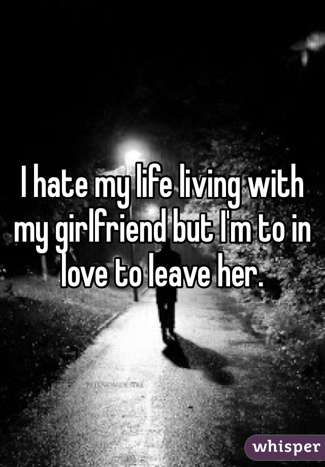 I hate my life living with my girlfriend but I'm to in love to leave her. 